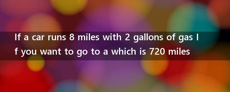 If a car runs 8 miles with 2 gallons of gas If you want to go to a which is 720 miles?